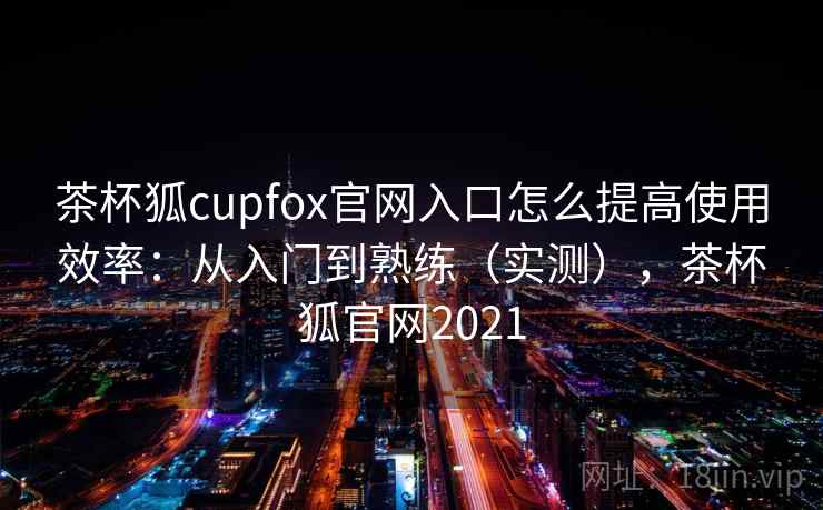 茶杯狐cupfox官网入口怎么提高使用效率：从入门到熟练（实测），茶杯狐官网2021