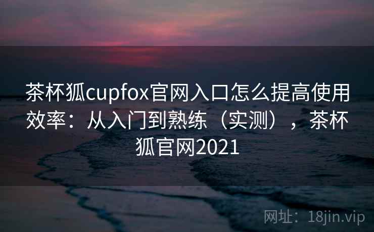 茶杯狐cupfox官网入口怎么提高使用效率：从入门到熟练（实测），茶杯狐官网2021