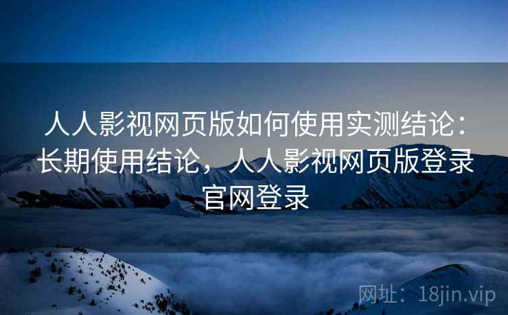 人人影视网页版如何使用实测结论：长期使用结论，人人影视网页版登录官网登录