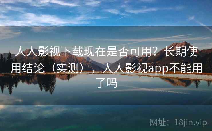 人人影视下载现在是否可用？长期使用结论（实测），人人影视app不能用了吗
