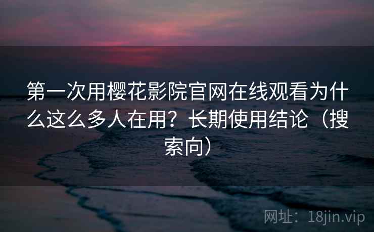 第一次用樱花影院官网在线观看为什么这么多人在用？长期使用结论（搜索向）