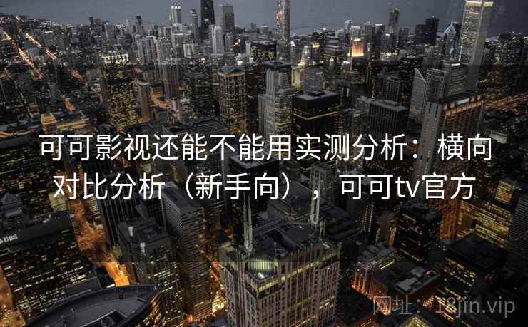 可可影视还能不能用实测分析：横向对比分析（新手向），可可tv官方