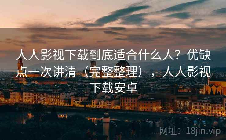 人人影视下载到底适合什么人？优缺点一次讲清（完整整理），人人影视下载安卓