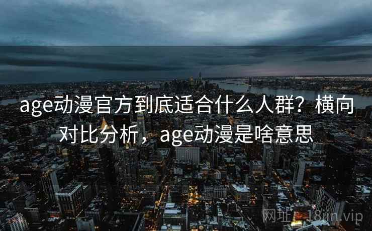 age动漫官方到底适合什么人群？横向对比分析，age动漫是啥意思