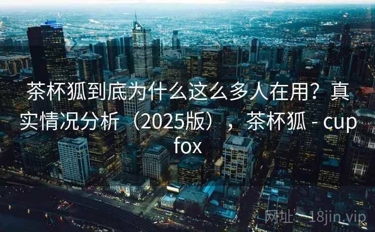 茶杯狐到底为什么这么多人在用？真实情况分析（2025版），茶杯狐 - cupfox