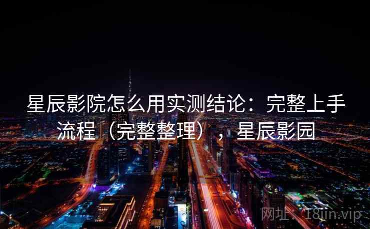 星辰影院怎么用实测结论：完整上手流程（完整整理），星辰影园