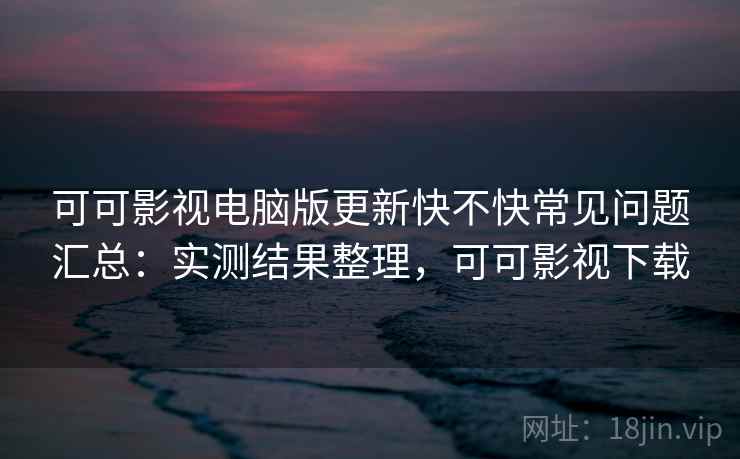 可可影视电脑版更新快不快常见问题汇总：实测结果整理，可可影视下载