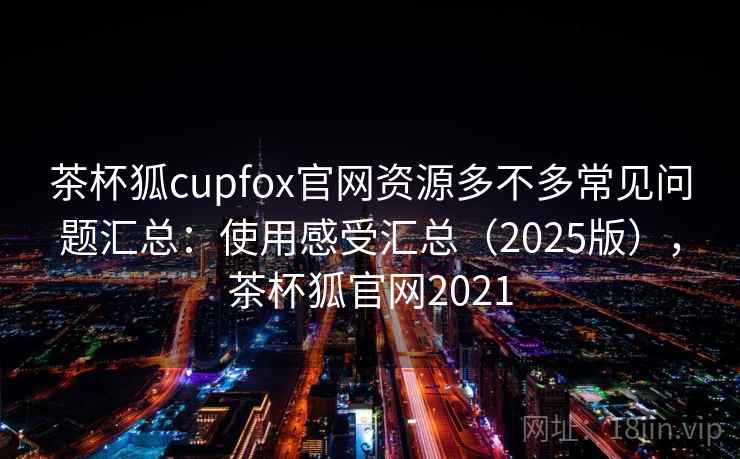 茶杯狐cupfox官网资源多不多常见问题汇总：使用感受汇总（2025版），茶杯狐官网2021