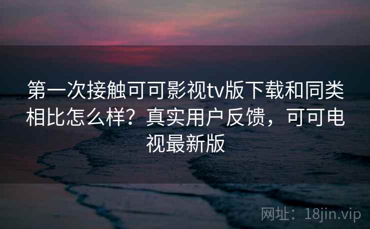 第一次接触可可影视tv版下载和同类相比怎么样？真实用户反馈，可可电视最新版