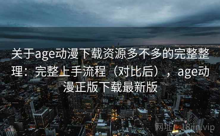 关于age动漫下载资源多不多的完整整理：完整上手流程（对比后），age动漫正版下载最新版
