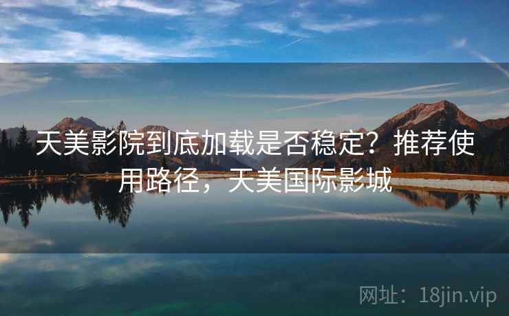 天美影院到底加载是否稳定？推荐使用路径，天美国际影城