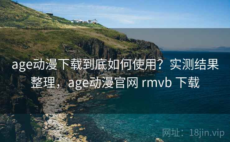 age动漫下载到底如何使用？实测结果整理，age动漫官网 rmvb 下载