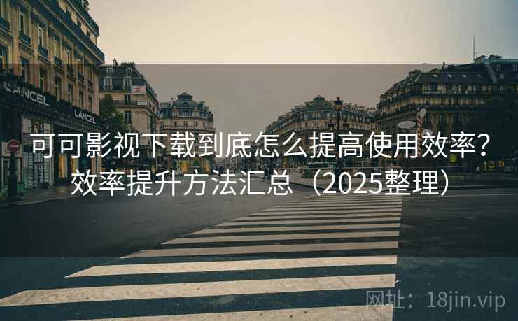 可可影视下载到底怎么提高使用效率？效率提升方法汇总（2025整理）
