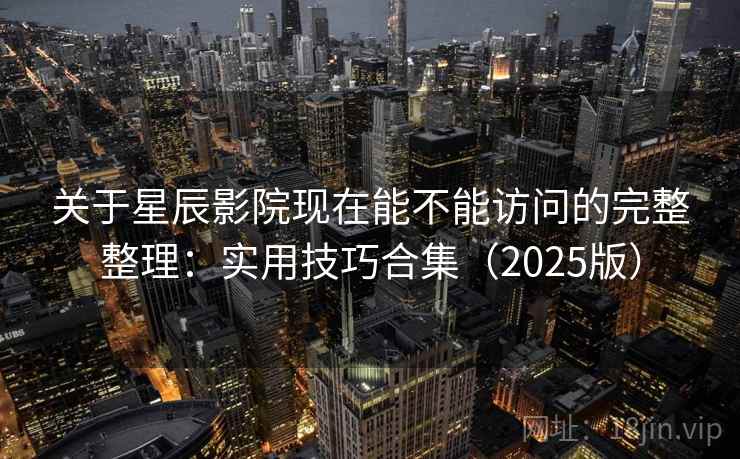 关于星辰影院现在能不能访问的完整整理：实用技巧合集（2025版）