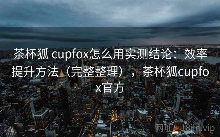 茶杯狐 cupfox怎么用实测结论：效率提升方法（完整整理），茶杯狐cupfox官方