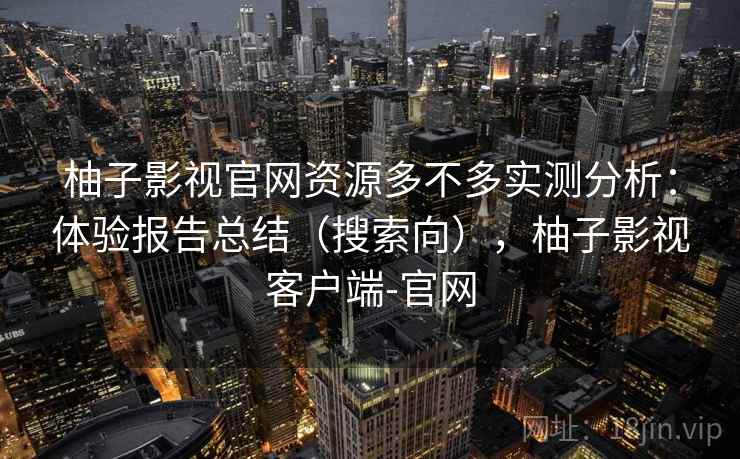 柚子影视官网资源多不多实测分析：体验报告总结（搜索向），柚子影视客户端-官网