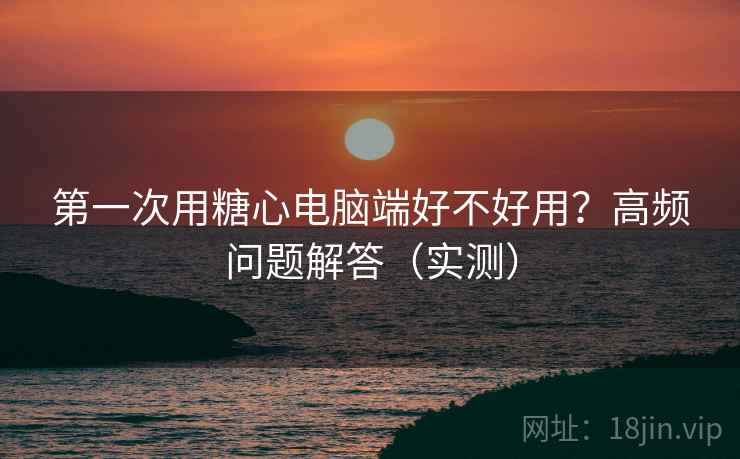 第一次用糖心电脑端好不好用？高频问题解答（实测）