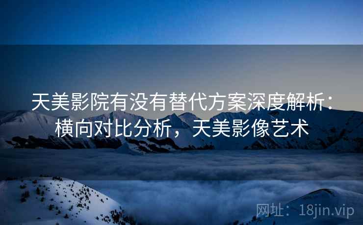天美影院有没有替代方案深度解析:横向对比分析,天美影像艺术 天美影院有没有替代方案深度解析:横向对比分析,天美影像艺术