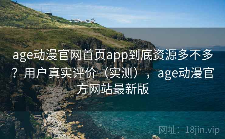 age动漫官网首页app到底资源多不多？用户真实评价（实测），age动漫官方网站最新版