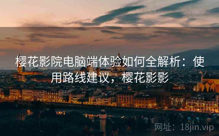 樱花影院电脑端体验如何全解析：使用路线建议，樱花影影