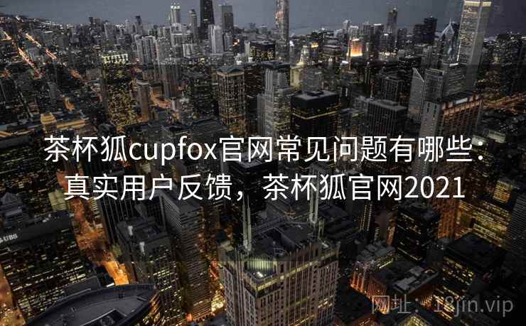 茶杯狐cupfox官网常见问题有哪些：真实用户反馈，茶杯狐官网2021