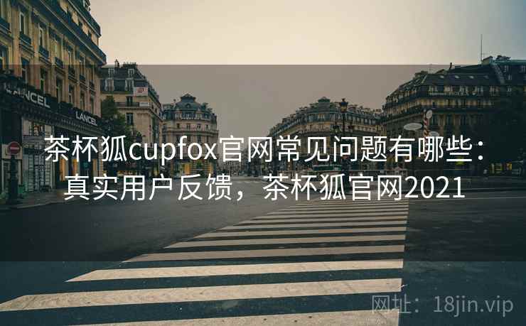 茶杯狐cupfox官网常见问题有哪些：真实用户反馈，茶杯狐官网2021