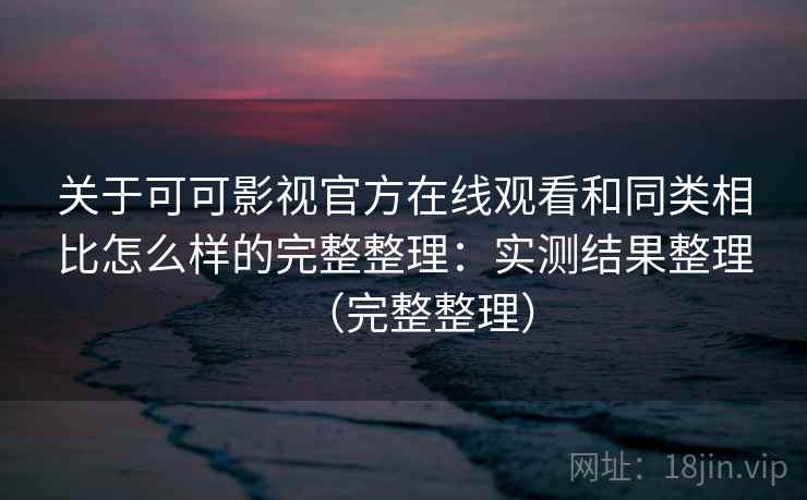 关于可可影视官方在线观看和同类相比怎么样的完整整理：实测结果整理（完整整理）