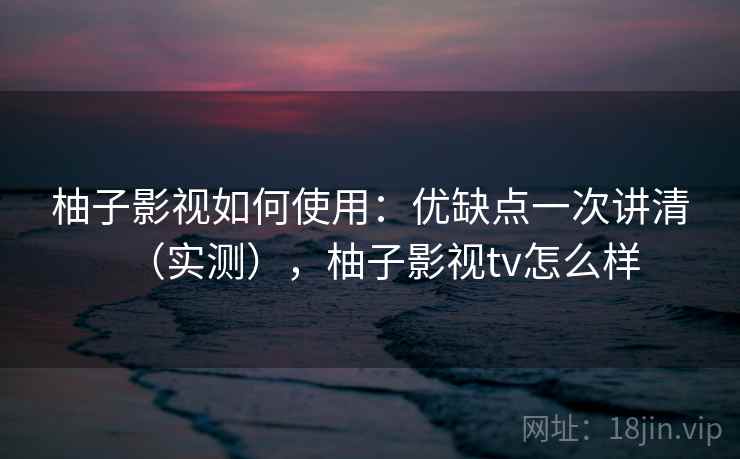 柚子影视如何使用：优缺点一次讲清（实测），柚子影视tv怎么样