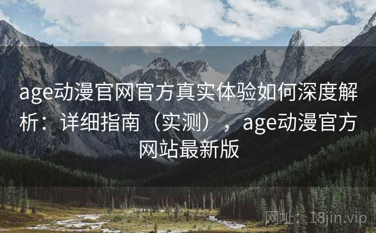 age动漫官网官方真实体验如何深度解析：详细指南（实测），age动漫官方网站最新版