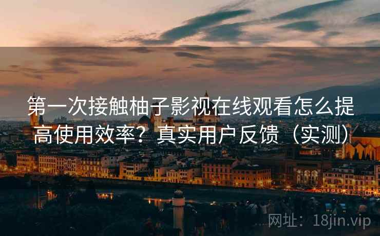 第一次接触柚子影视在线观看怎么提高使用效率？真实用户反馈（实测）