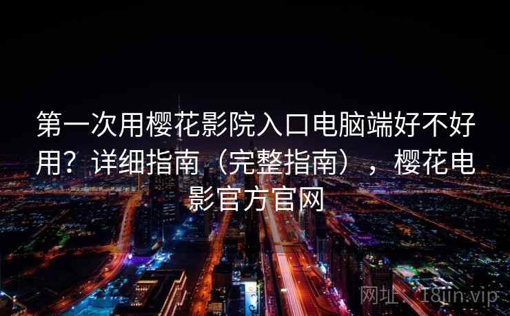 第一次用樱花影院入口电脑端好不好用？详细指南（完整指南），樱花电影官方官网