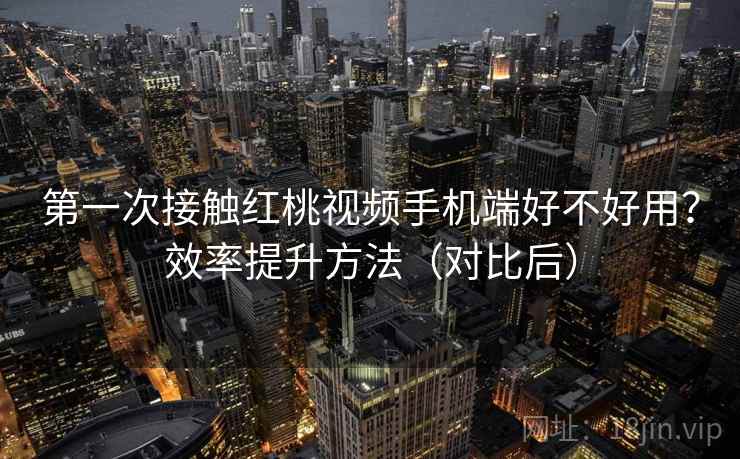 第一次接触红桃视频手机端好不好用？效率提升方法（对比后）