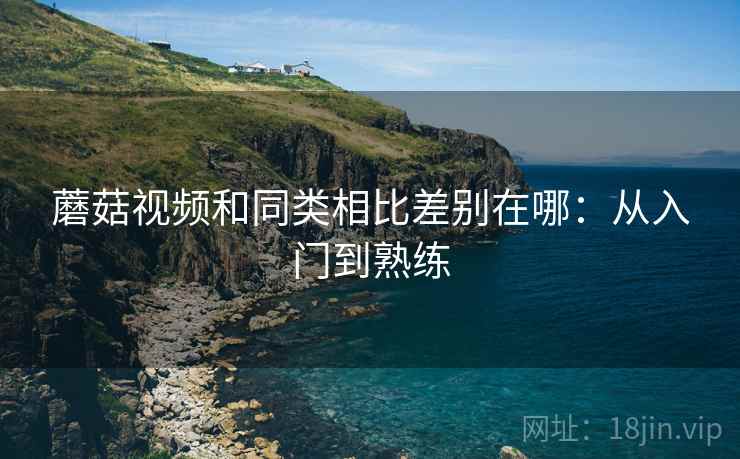 蘑菇视频和同类相比差别在哪：从入门到熟练