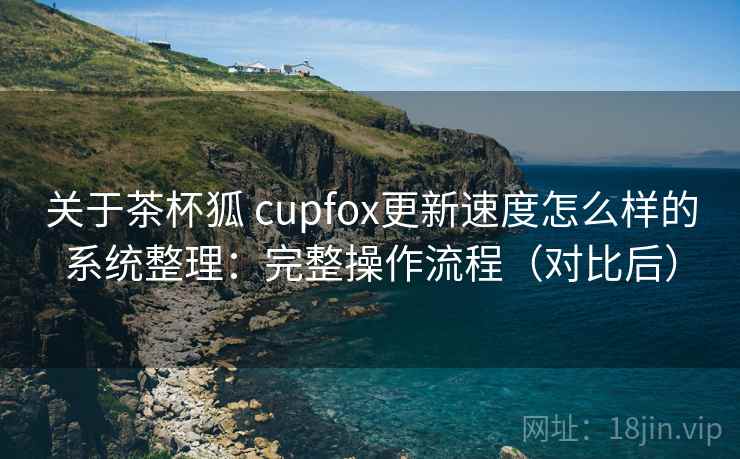 关于茶杯狐 cupfox更新速度怎么样的系统整理：完整操作流程（对比后）