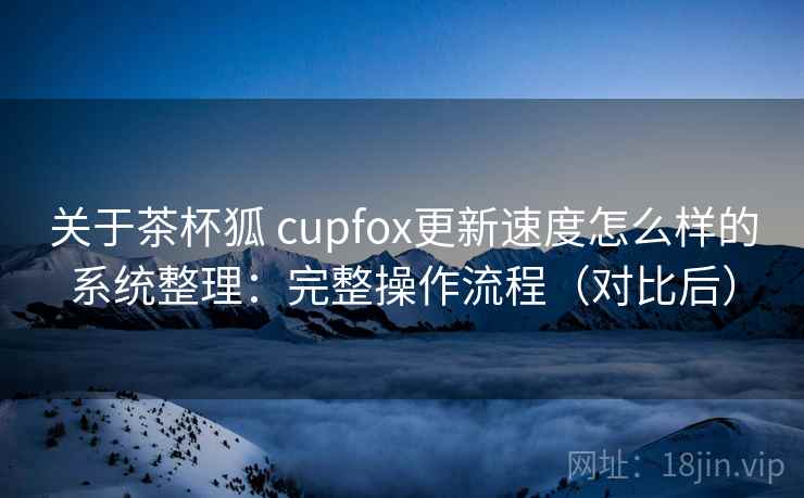 关于茶杯狐 cupfox更新速度怎么样的系统整理：完整操作流程（对比后）