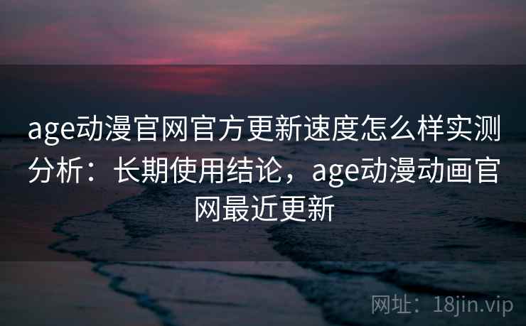age动漫官网官方更新速度怎么样实测分析：长期使用结论，age动漫动画官网最近更新