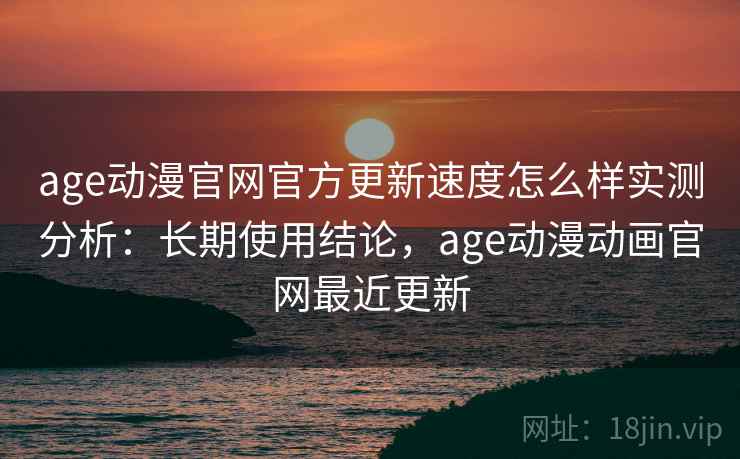 age动漫官网官方更新速度怎么样实测分析：长期使用结论，age动漫动画官网最近更新