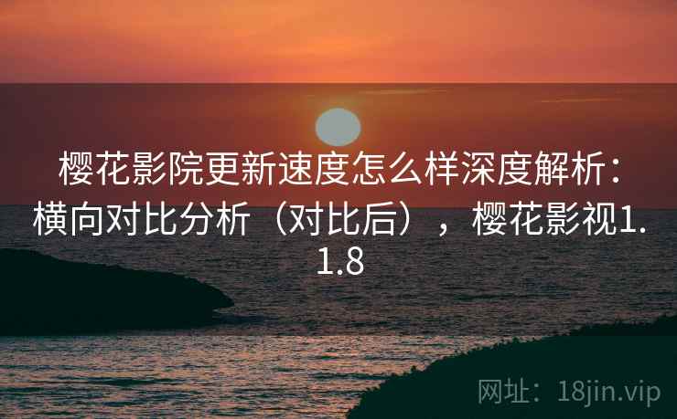 樱花影院更新速度怎么样深度解析：横向对比分析（对比后），樱花影视1.1.8