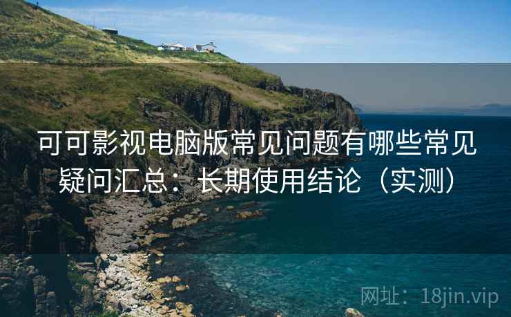 可可影视电脑版常见问题有哪些常见疑问汇总：长期使用结论（实测）