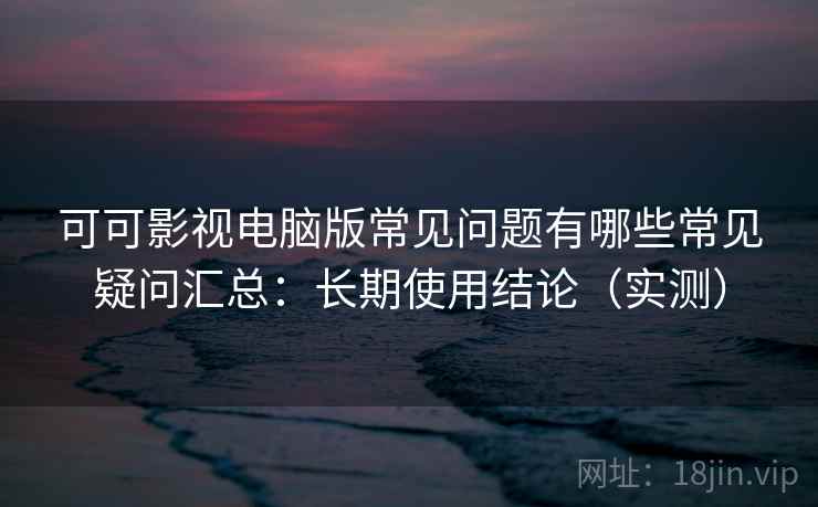 可可影视电脑版常见问题有哪些常见疑问汇总：长期使用结论（实测）