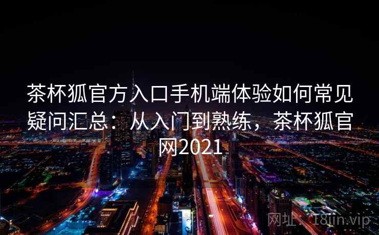 茶杯狐官方入口手机端体验如何常见疑问汇总：从入门到熟练，茶杯狐官网2021