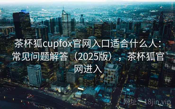 茶杯狐cupfox官网入口适合什么人：常见问题解答（2025版），茶杯狐官网进入