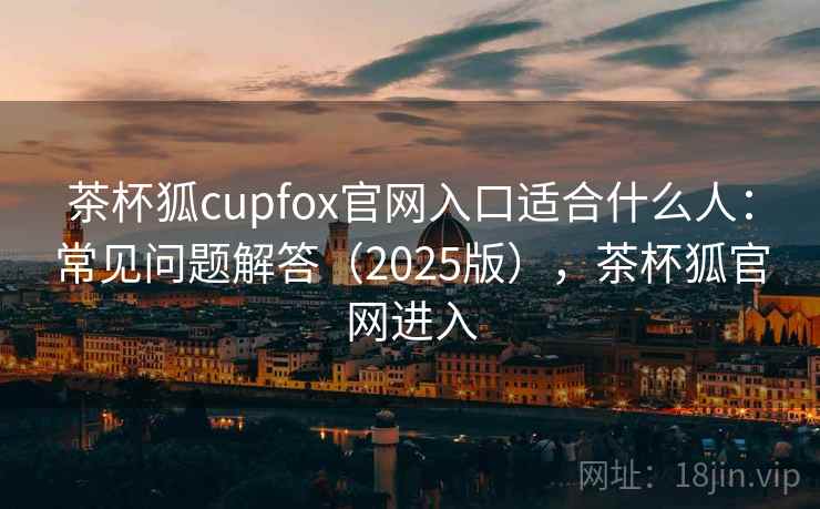 茶杯狐cupfox官网入口适合什么人：常见问题解答（2025版），茶杯狐官网进入