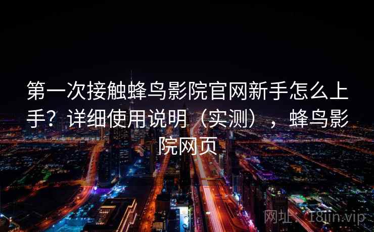 第一次接触蜂鸟影院官网新手怎么上手？详细使用说明（实测），蜂鸟影院网页