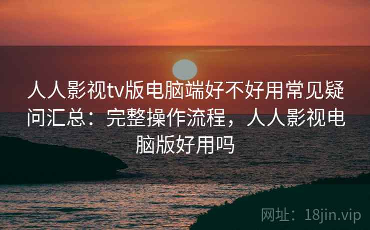 人人影视tv版电脑端好不好用常见疑问汇总：完整操作流程，人人影视电脑版好用吗