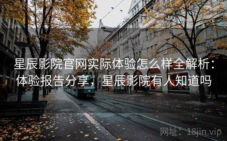 星辰影院官网实际体验怎么样全解析：体验报告分享，星辰影院有人知道吗