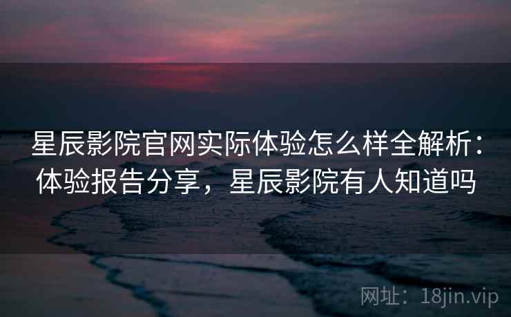 星辰影院官网实际体验怎么样全解析：体验报告分享，星辰影院有人知道吗