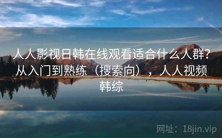 人人影视日韩在线观看适合什么人群？从入门到熟练（搜索向），人人视频韩综