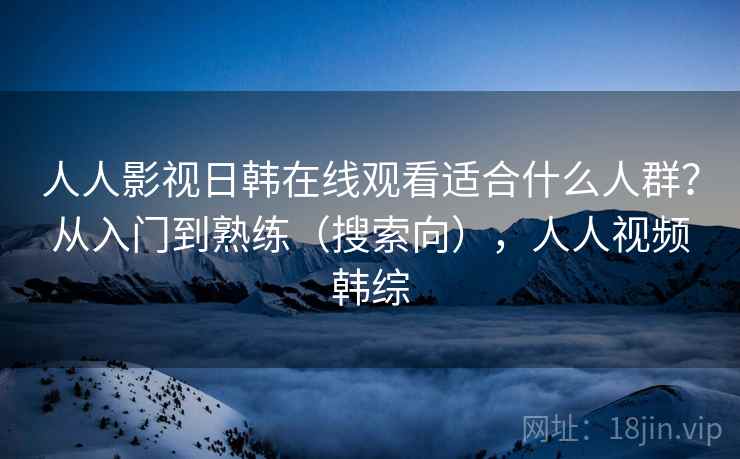 人人影视日韩在线观看适合什么人群？从入门到熟练（搜索向），人人视频韩综