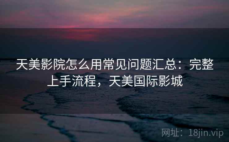 天美影院怎么用常见问题汇总：完整上手流程，天美国际影城